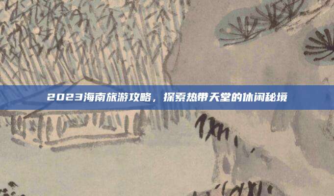 2023海南旅游攻略,探索热带天堂的休闲秘境