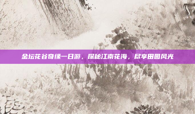 金坛花谷奇缘一日游,探秘江南花海,尽享田园风光