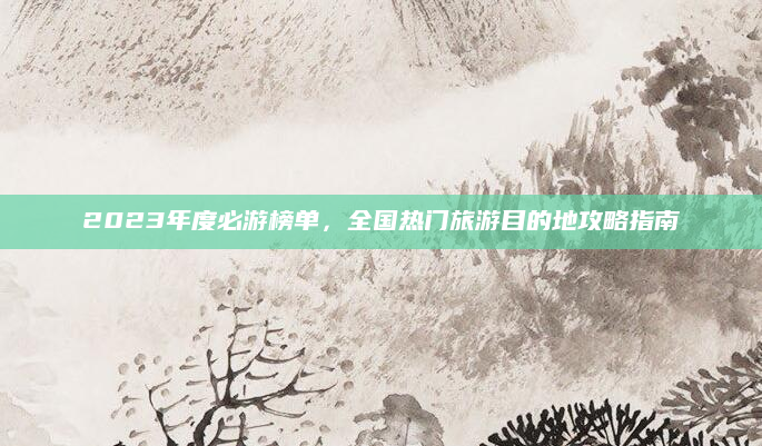 2023年度必游榜单,全国热门旅游目的地攻略指南