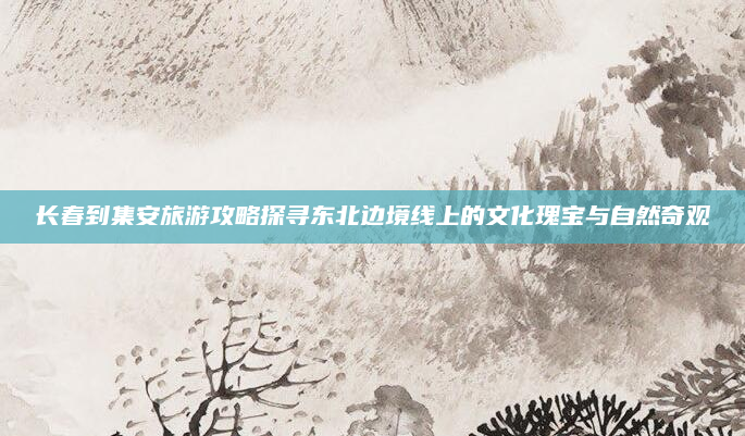 长春到集安旅游攻略探寻东北边境线上的文化瑰宝与自然奇观