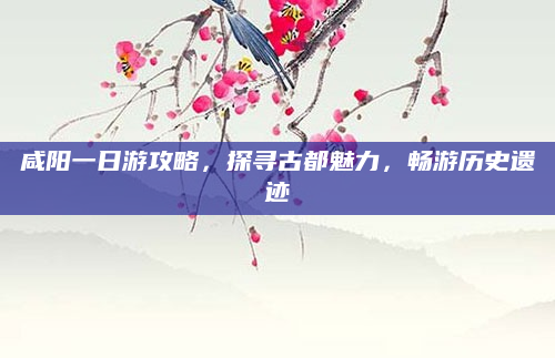 咸阳一日游攻略,探寻古都魅力,畅游历史遗迹