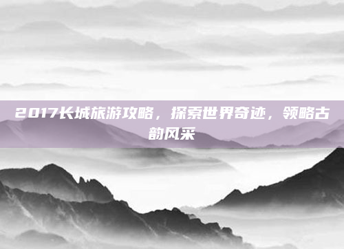 2017长城旅游攻略，探索世界奇迹，领略古韵风采