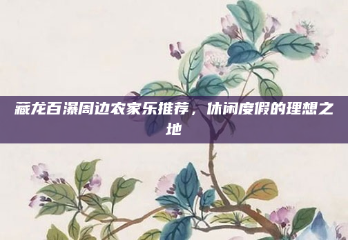 藏龙百瀑周边农家乐推荐，休闲度假的理想之地