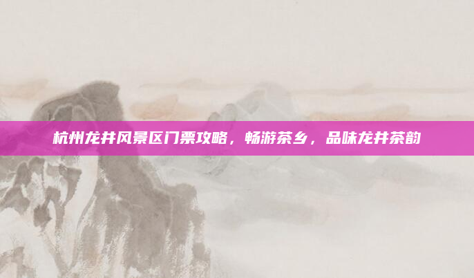 杭州龙井风景区门票攻略，畅游茶乡，品味龙井茶韵