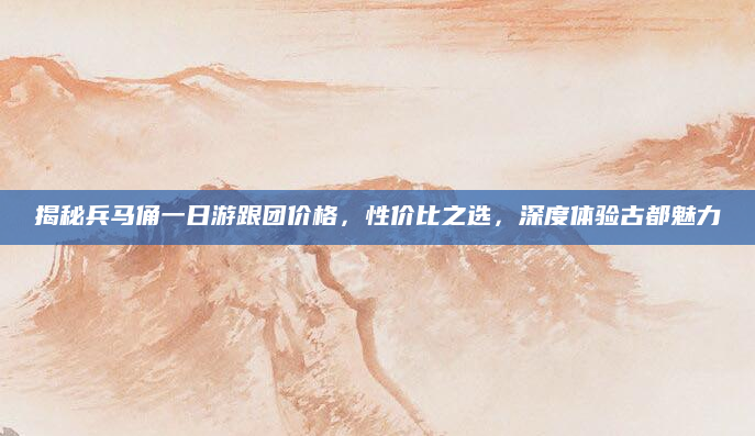 揭秘兵马俑一日游跟团价格，性价比之选，深度体验古都魅力