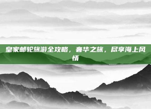 皇家邮轮旅游全攻略,奢华之旅,尽享海上风情