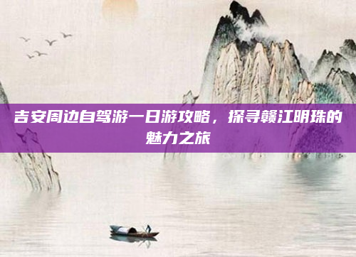 吉安周边自驾游一日游攻略，探寻赣江明珠的魅力之旅