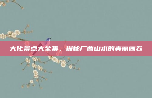 大化景点大全集,探秘广西山水的美丽画卷