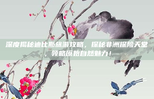 深度揭秘迪比斯旅游攻略，探秘非洲探险天堂，领略原始自然魅力！