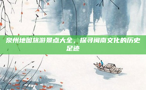 泉州地图旅游景点大全,探寻闽南文化的历史足迹