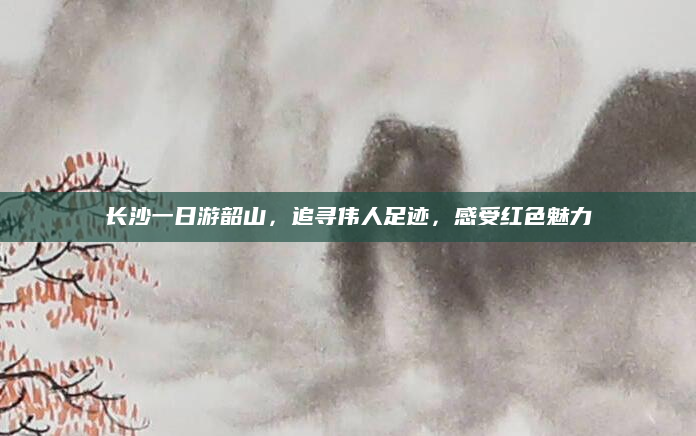 长沙一日游韶山,追寻伟人足迹,感受红色魅力