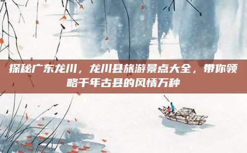 探秘广东龙川,龙川县旅游景点大全,带你领略千年古县的风情万种