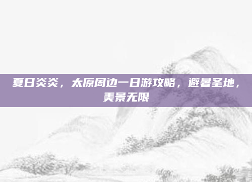 夏日炎炎,太原周边一日游攻略,避暑圣地,美景无限