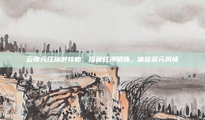 云南元江旅游攻略,探秘红河明珠,体验多元风情