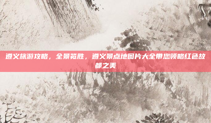 遵义旅游攻略,全景览胜,遵义景点地图片大全带您领略红色故都之美