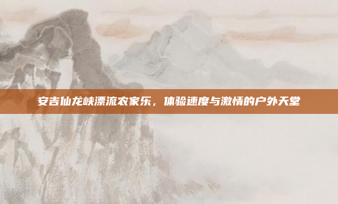 安吉仙龙峡漂流农家乐,体验速度与激情的户外天堂