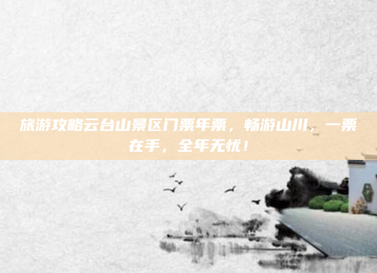 旅游攻略云台山景区门票年票,畅游山川,一票在手,全年无忧!
