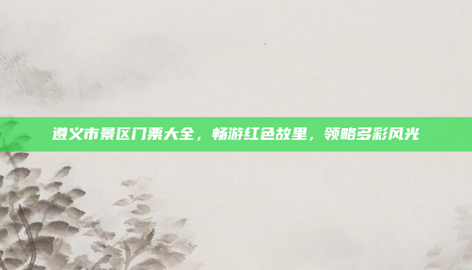 遵义市景区门票大全，畅游红色故里，领略多彩风光