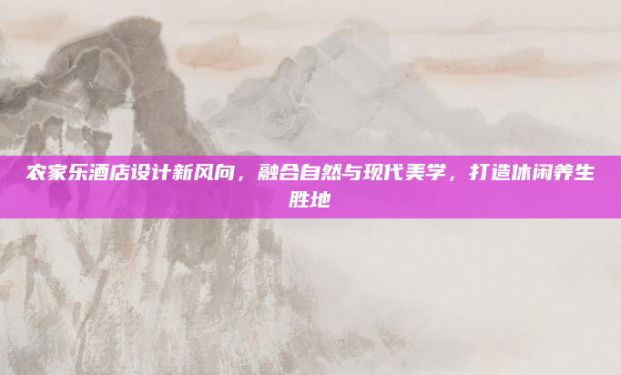 农家乐酒店设计新风向，融合自然与现代美学，打造休闲养生胜地