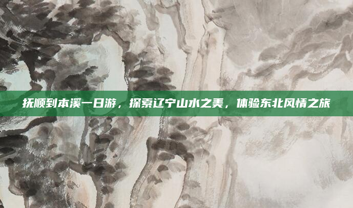 抚顺到本溪一日游,探索辽宁山水之美,体验东北风情之旅