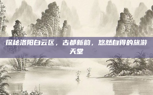 探秘洛阳白云区,古都新韵,悠然自得的旅游天堂