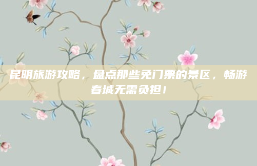 昆明旅游攻略，盘点那些免门票的景区，畅游春城无需负担！
