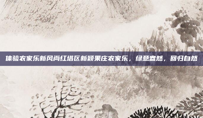 体验农家乐新风尚红塔区新颖果庄农家乐,绿意盎然,回归自然