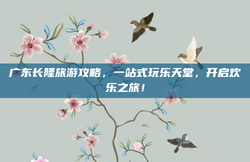 广东长隆旅游攻略,一站式玩乐天堂,开启欢乐之旅!
