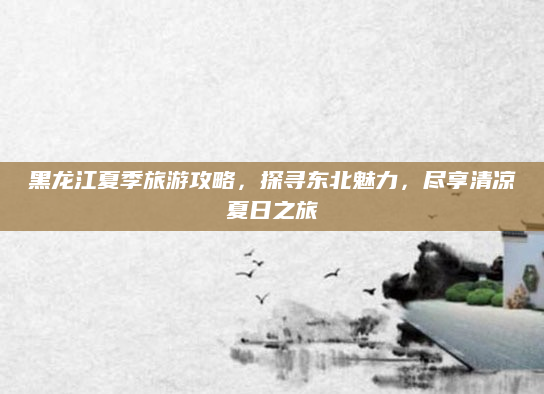 黑龙江夏季旅游攻略,探寻东北魅力,尽享清凉夏日之旅