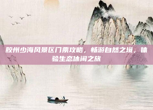 胶州少海风景区门票攻略,畅游自然之境,体验生态休闲之旅