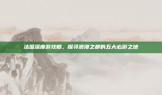 法国深度游攻略,探寻浪漫之都的五大必游之地