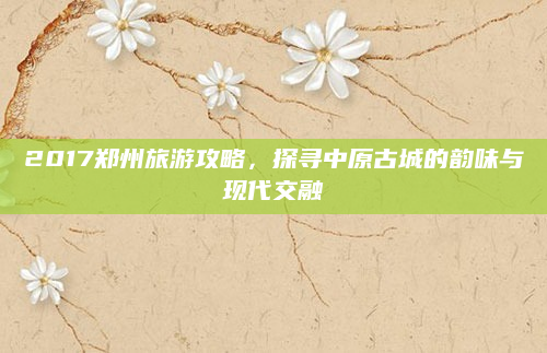 2017郑州旅游攻略,探寻中原古城的韵味与现代交融