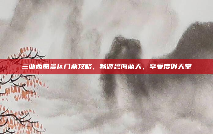 三亚西岛景区门票攻略，畅游碧海蓝天，享受度假天堂
