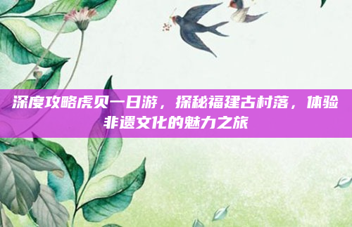 深度攻略虎贝一日游，探秘福建古村落，体验非遗文化的魅力之旅