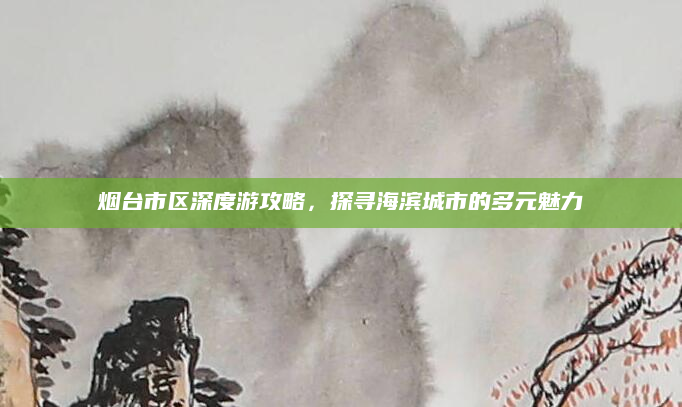 烟台市区深度游攻略，探寻海滨城市的多元魅力