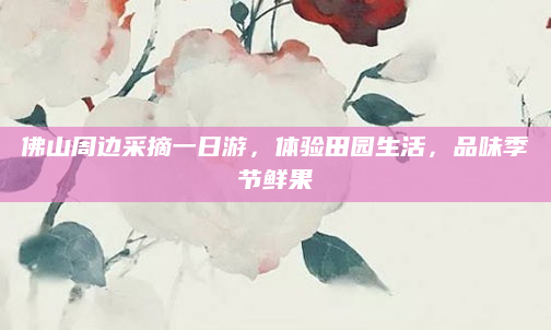佛山周边采摘一日游，体验田园生活，品味季节鲜果