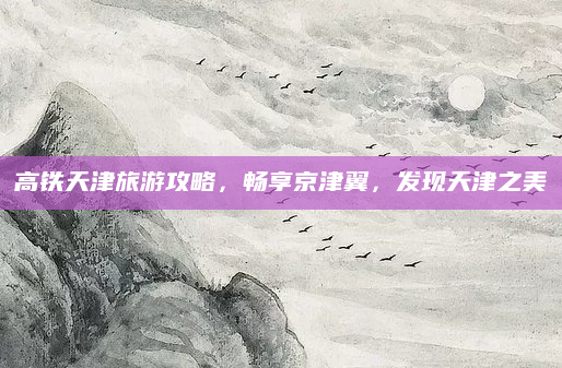 高铁天津旅游攻略，畅享京津翼，发现天津之美