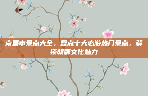南昌市景点大全，盘点十大必游热门景点，解锁赣鄱文化魅力