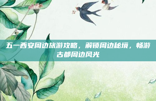五一西安周边旅游攻略，解锁周边秘境，畅游古都周边风光