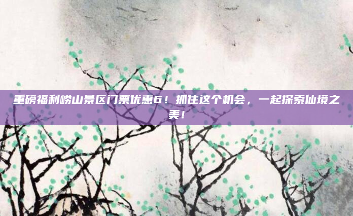重磅福利崂山景区门票优惠6!抓住这个机会,一起探索仙境之美!