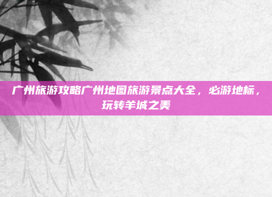广州旅游攻略广州地图旅游景点大全,必游地标,玩转羊城之美