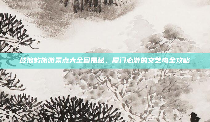 鼓浪屿旅游景点大全图揭秘,厦门必游的文艺岛全攻略