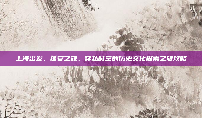 上海出发，延安之旅，穿越时空的历史文化探索之旅攻略