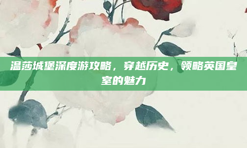 温莎城堡深度游攻略,穿越历史,领略英国皇室的魅力
