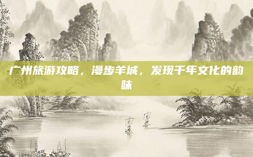 广州旅游攻略,漫步羊城,发现千年文化的韵味