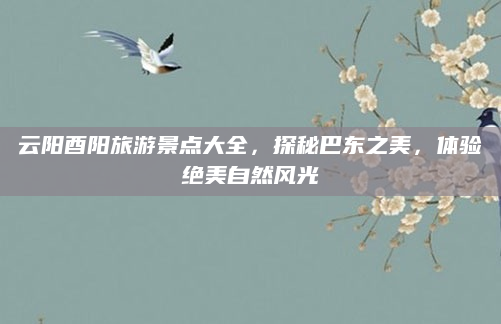 云阳酉阳旅游景点大全,探秘巴东之美,体验绝美自然风光