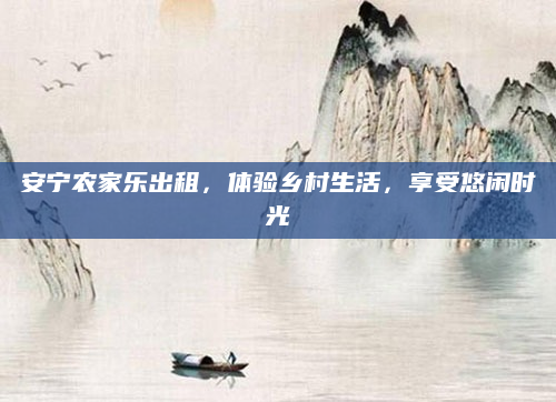 安宁农家乐出租,体验乡村生活,享受悠闲时光
