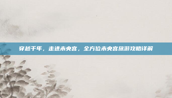 穿越千年，走进未央宫，全方位未央宫旅游攻略详解
