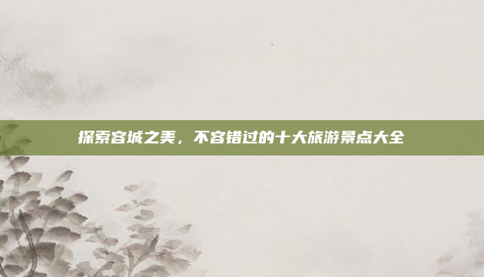 探索容城之美,不容错过的十大旅游景点大全