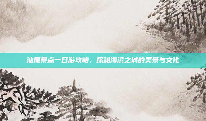 汕尾景点一日游攻略，探秘海滨之城的美景与文化